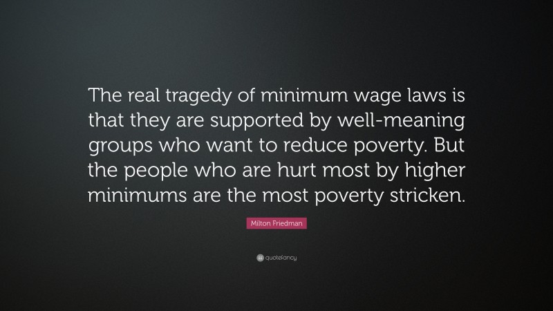 Milton Friedman Quote: “The real tragedy of minimum wage laws is that they are supported by well-meaning groups who want to reduce poverty. But the people who are hurt most by higher minimums are the most poverty stricken.”