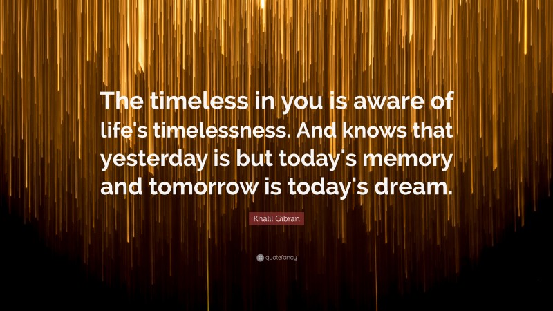 Khalil Gibran Quote: “The timeless in you is aware of life's timelessness. And knows that yesterday is but today's memory and tomorrow is today's dream.”