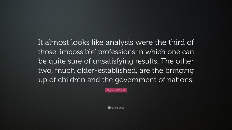 Sigmund Freud Quote: “It almost looks like analysis were the third of those ‘impossible’ professions in which one can be quite sure of unsatisfying results. The other two, much older-established, are the bringing up of children and the government of nations.”