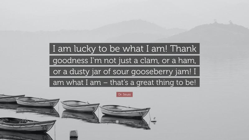Dr. Seuss Quote: “I am lucky to be what I am! Thank goodness I’m not just a clam, or a ham, or a dusty jar of sour gooseberry jam! I am what I am – that’s a great thing to be!”