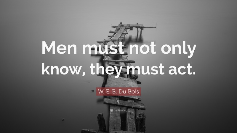 W. E. B. Du Bois Quote: “Men must not only know, they must act.”