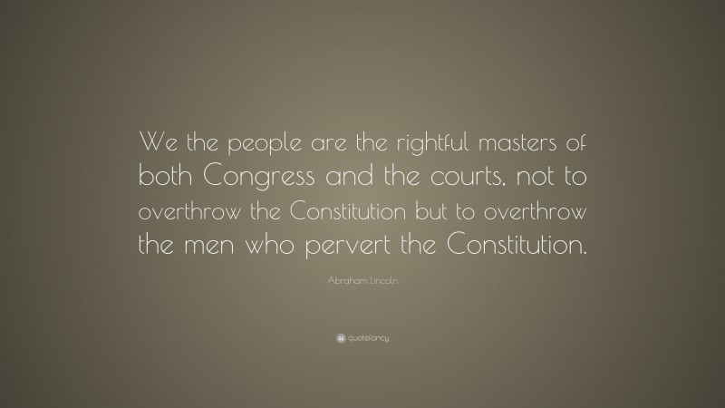 Abraham Lincoln Quote: “We the people are the rightful masters of both Congress and the courts, not to overthrow the Constitution but to overthrow the men who pervert the Constitution.”