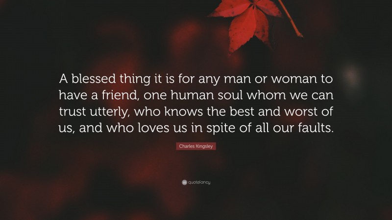 Charles Kingsley Quote: “A blessed thing it is for any man or woman to have a friend, one human soul whom we can trust utterly, who knows the best and worst of us, and who loves us in spite of all our faults.”