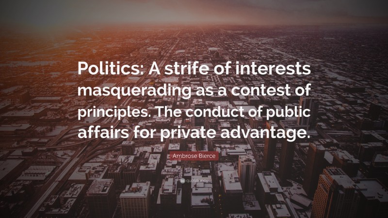 Ambrose Bierce Quote: “Politics: A strife of interests masquerading as a contest of principles. The conduct of public affairs for private advantage.”