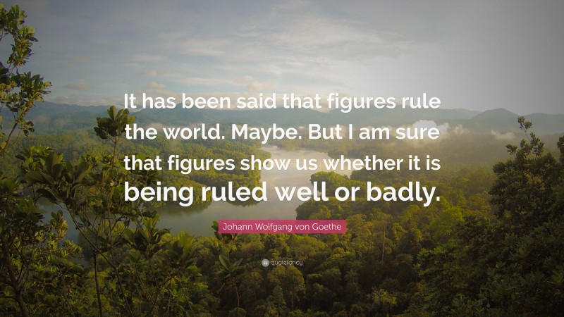 Johann Wolfgang von Goethe Quote: “It has been said that figures rule the world. Maybe. But I am sure that figures show us whether it is being ruled well or badly.”