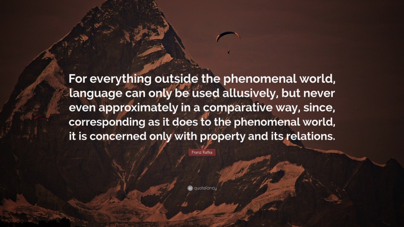 Franz Kafka Quote: “For everything outside the phenomenal world, language can only be used allusively, but never even approximately in a comparative way, since, corresponding as it does to the phenomenal world, it is concerned only with property and its relations.”