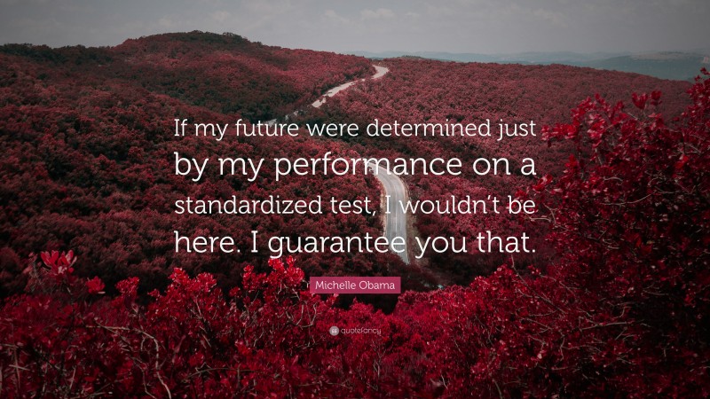 Michelle Obama Quote: “If my future were determined just by my performance on a standardized test, I wouldn’t be here. I guarantee you that.”