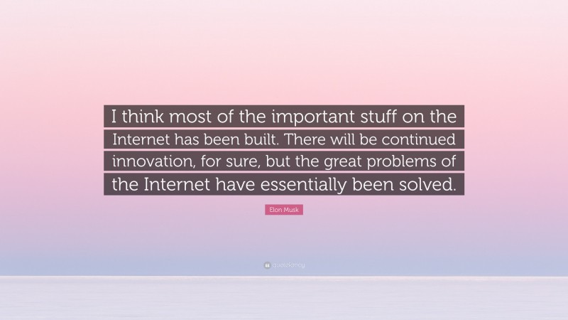 Elon Musk Quote: “I think most of the important stuff on the Internet has been built. There will be continued innovation, for sure, but the great problems of the Internet have essentially been solved.”