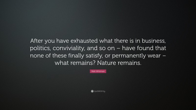 Walt Whitman Quote: “After you have exhausted what there is in business, politics, conviviality, and so on – have found that none of these finally satisfy, or permanently wear – what remains? Nature remains.”