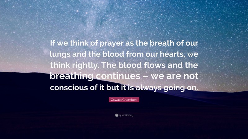 Oswald Chambers Quote: “If we think of prayer as the breath of our lungs and the blood from our hearts, we think rightly. The blood flows and the breathing continues – we are not conscious of it but it is always going on.”