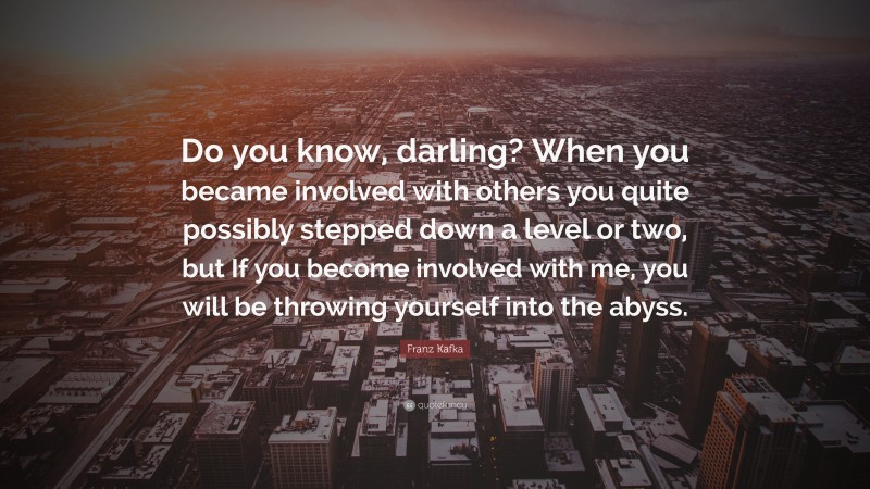 Franz Kafka Quote: “Do you know, darling? When you became involved with others you quite possibly stepped down a level or two, but If you become involved with me, you will be throwing yourself into the abyss.”