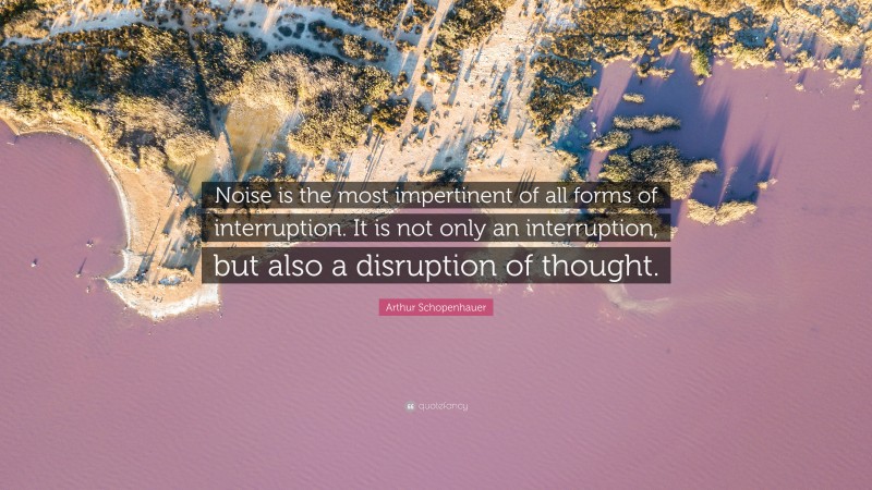 Arthur Schopenhauer Quote: “Noise is the most impertinent of all forms of interruption. It is not only an interruption, but also a disruption of thought.”