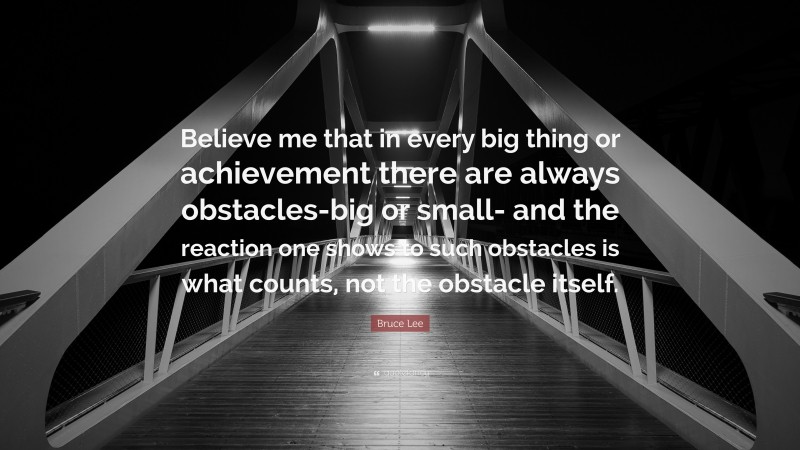 Bruce Lee Quote: “Believe me that in every big thing or achievement there are always obstacles-big or small- and the reaction one shows to such obstacles is what counts, not the obstacle itself.”