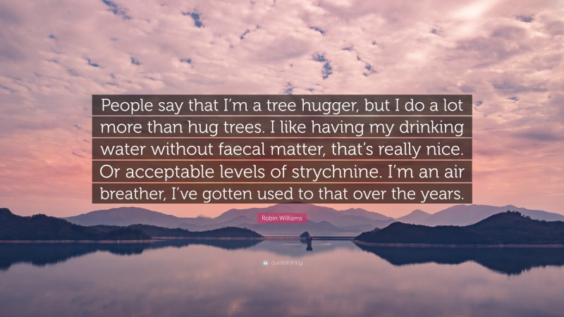 Robin Williams Quote: “People say that I’m a tree hugger, but I do a lot more than hug trees. I like having my drinking water without faecal matter, that’s really nice. Or acceptable levels of strychnine. I’m an air breather, I’ve gotten used to that over the years.”
