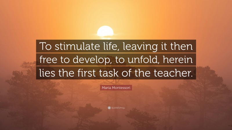 Maria Montessori Quote: “To stimulate life, leaving it then free to develop, to unfold, herein lies the first task of the teacher.”