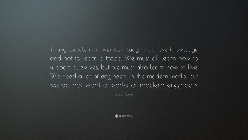 Winston Churchill Quote: “Young people at universities study to achieve knowledge and not to learn a trade. We must all learn how to support ourselves, but we must also learn how to live. We need a lot of engineers in the modern world, but we do not want a world of modern engineers.”