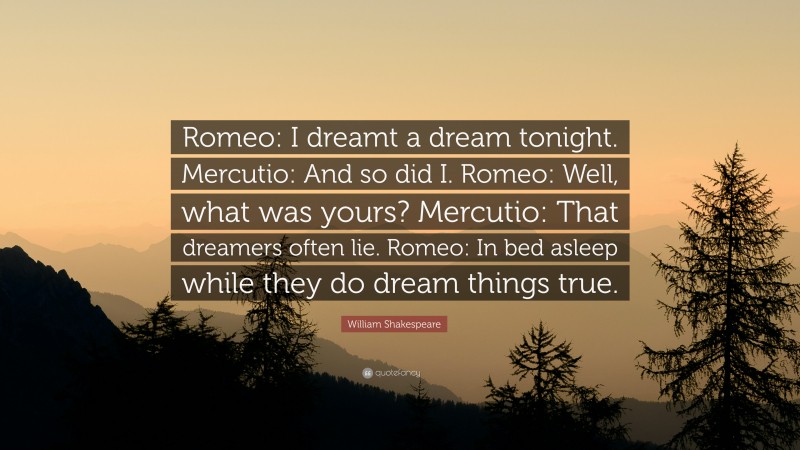 William Shakespeare Quote: “Romeo: I dreamt a dream tonight. Mercutio: And so did I. Romeo: Well, what was yours? Mercutio: That dreamers often lie. Romeo: In bed asleep while they do dream things true.”