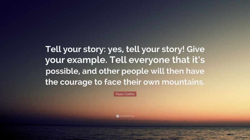Paulo Coelho Quote: “Tell your story: yes, tell your story! Give your example. Tell everyone that it’s possible, and other people will then have the courage to face their own mountains.”