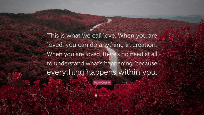 Paulo Coelho Quote: “This is what we call love. When you are loved, you can do anything in creation. When you are loved, there’s no need at all to understand what’s happening, because everything happens within you.”