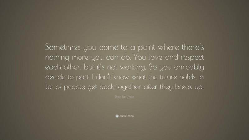 Drew Barrymore Quote: “Sometimes you come to a point where there’s nothing more you can do. You love and respect each other, but it’s not working. So you amicably decide to part. I don’t know what the future holds: a lot of people get back together after they break up.”