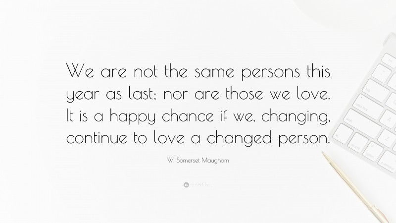 W. Somerset Maugham Quote: “We are not the same persons this year as last; nor are those we love. It is a happy chance if we, changing, continue to love a changed person.”