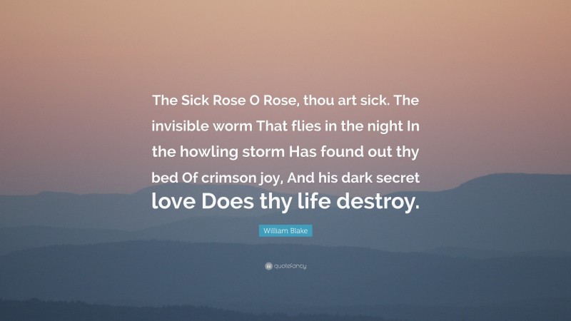 William Blake Quote: “The Sick Rose O Rose, thou art sick. The invisible worm That flies in the night In the howling storm Has found out thy bed Of crimson joy, And his dark secret love Does thy life destroy.”