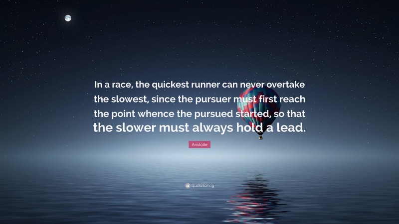 Aristotle Quote: “In a race, the quickest runner can never overtake the slowest, since the pursuer must first reach the point whence the pursued started, so that the slower must always hold a lead.”