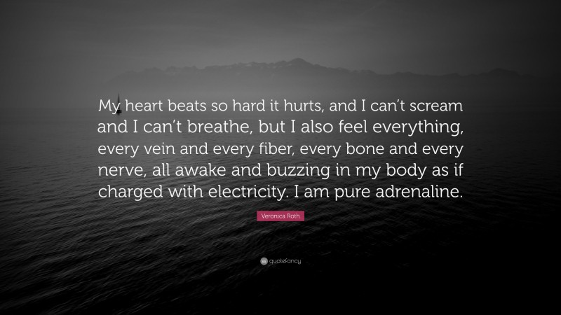 Veronica Roth Quote: “My heart beats so hard it hurts, and I can’t scream and I can’t breathe, but I also feel everything, every vein and every fiber, every bone and every nerve, all awake and buzzing in my body as if charged with electricity. I am pure adrenaline.”
