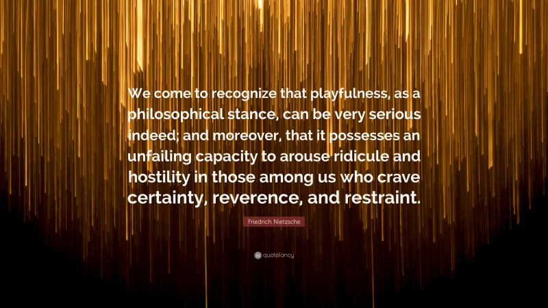 Friedrich Nietzsche Quote: “We come to recognize that playfulness, as a philosophical stance, can be very serious indeed; and moreover, that it possesses an unfailing capacity to arouse ridicule and hostility in those among us who crave certainty, reverence, and restraint.”