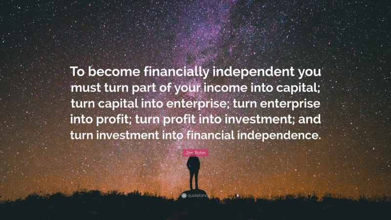 Jim Rohn Quote: “To become financially independent you must turn part of your income into capital; turn capital into enterprise; turn enterprise into profit; turn profit into investment; and turn investment into financial independence.”
