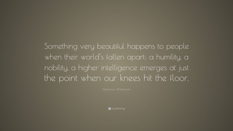 Marianne Williamson Quote: “Something very beautiful happens to people when their world’s fallen apart: a humility, a nobility, a higher intelligence emerges at just the point when our knees hit the floor.”