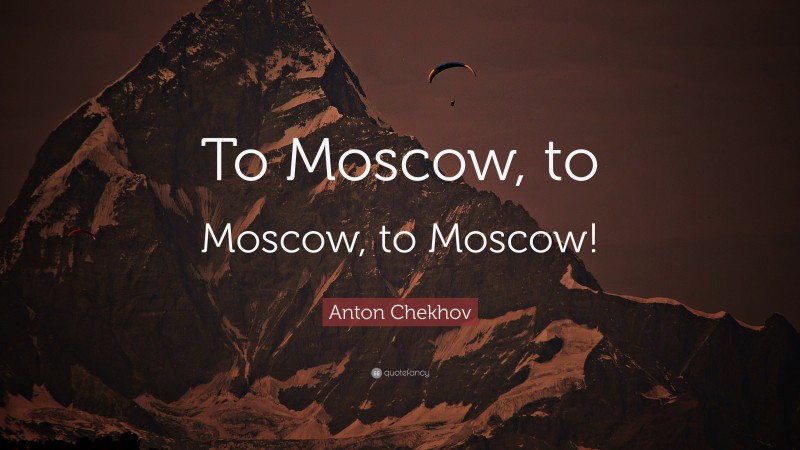 Anton Chekhov Quote: “To Moscow, to Moscow, to Moscow!”