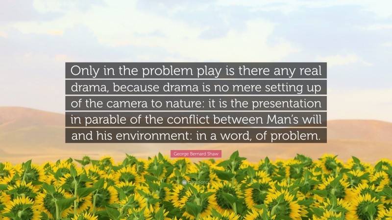 George Bernard Shaw Quote: “Only in the problem play is there any real drama, because drama is no mere setting up of the camera to nature: it is the presentation in parable of the conflict between Man’s will and his environment: in a word, of problem.”