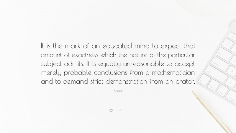 Aristotle Quote: “It is the mark of an educated mind to expect that amount of exactness which the nature of the particular subject admits. It is equally unreasonable to accept merely probable conclusions from a mathematician and to demand strict demonstration from an orator.”