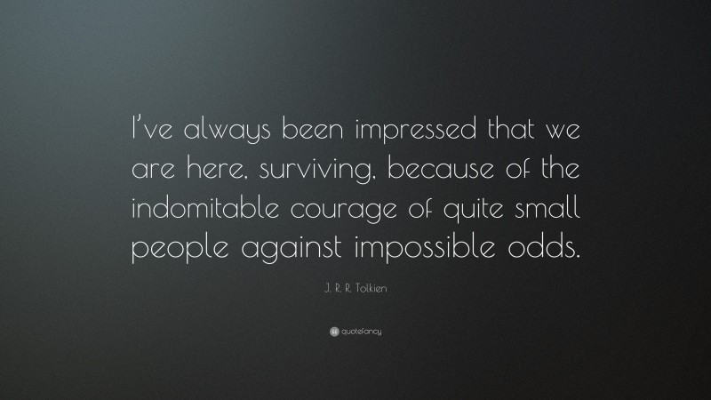 J. R. R. Tolkien Quote: “I’ve always been impressed that we are here, surviving, because of the indomitable courage of quite small people against impossible odds.”