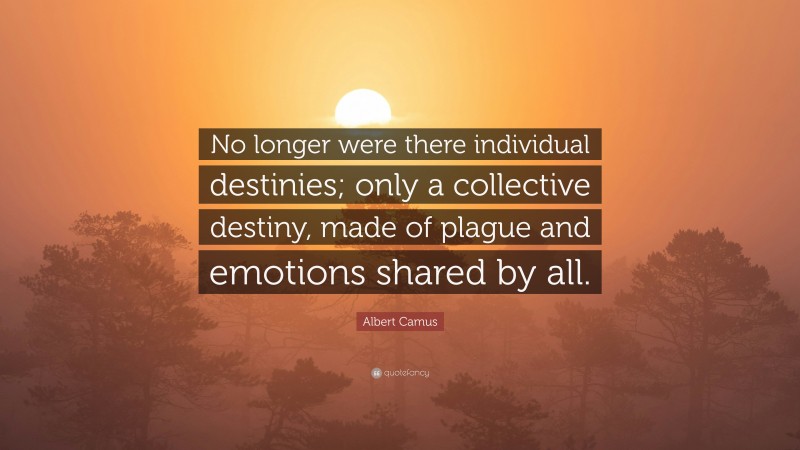 Albert Camus Quote: “No longer were there individual destinies; only a collective destiny, made of plague and emotions shared by all.”