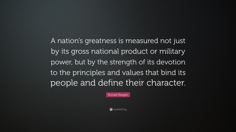Ronald Reagan Quote: “A nation’s greatness is measured not just by its gross national product or military power, but by the strength of its devotion to the principles and values that bind its people and define their character.”