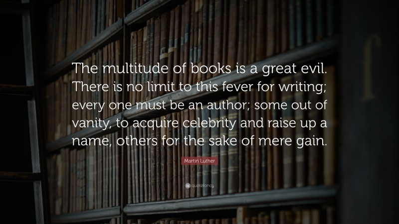 Martin Luther Quote: “The multitude of books is a great evil. There is no limit to this fever for writing; every one must be an author; some out of vanity, to acquire celebrity and raise up a name, others for the sake of mere gain.”