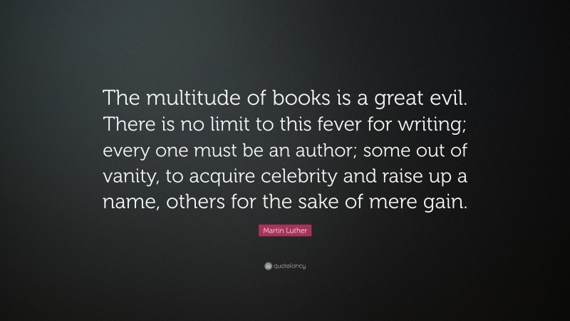 Martin Luther Quote: “The multitude of books is a great evil. There is no limit to this fever for writing; every one must be an author; some out of vanity, to acquire celebrity and raise up a name, others for the sake of mere gain.”
