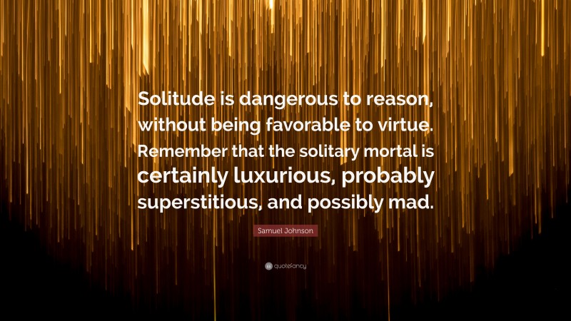 Samuel Johnson Quote: “Solitude is dangerous to reason, without being favorable to virtue. Remember that the solitary mortal is certainly luxurious, probably superstitious, and possibly mad.”