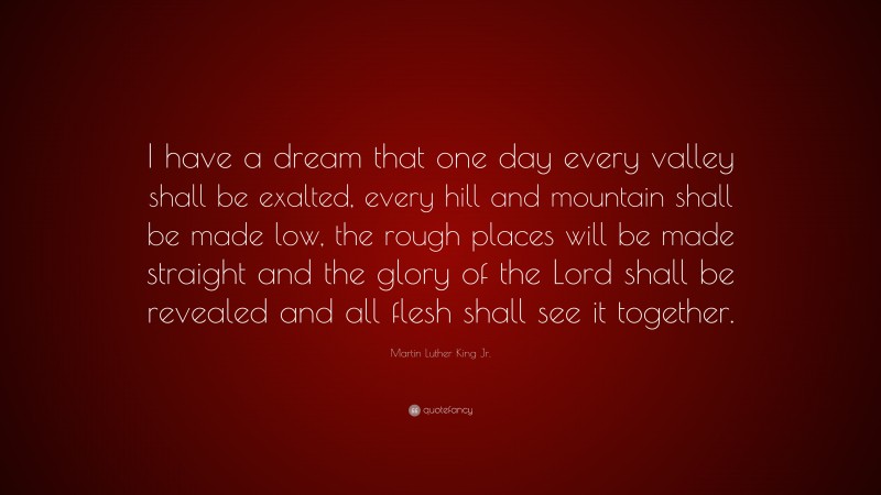 Martin Luther King Jr. Quote: “I have a dream that one day every valley shall be exalted, every hill and mountain shall be made low, the rough places will be made straight and the glory of the Lord shall be revealed and all flesh shall see it together.”