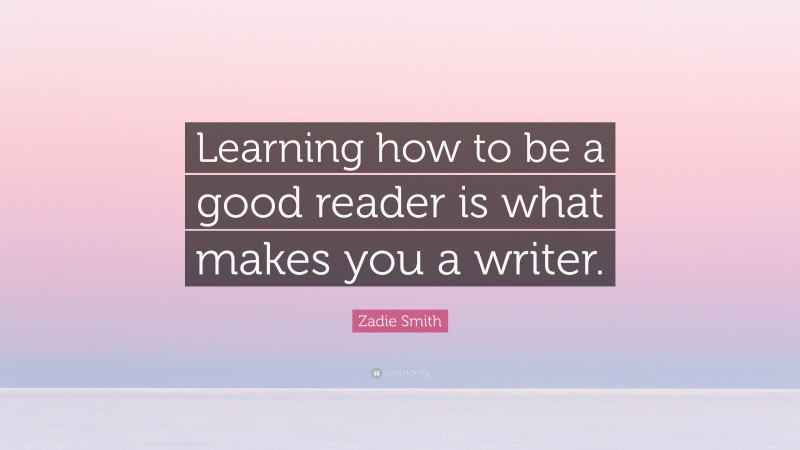 Zadie Smith Quote: “Learning how to be a good reader is what makes you a writer.”