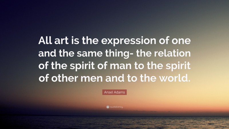 Ansel Adams Quote: “All art is the expression of one and the same thing- the relation of the spirit of man to the spirit of other men and to the world.”