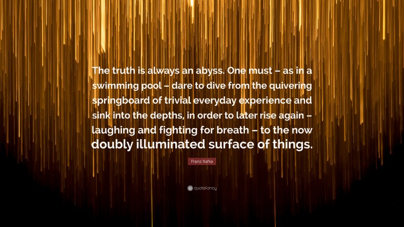 Franz Kafka Quote: “The truth is always an abyss. One must – as in a swimming pool – dare to dive from the quivering springboard of trivial everyday experience and sink into the depths, in order to later rise again – laughing and fighting for breath – to the now doubly illuminated surface of things.”