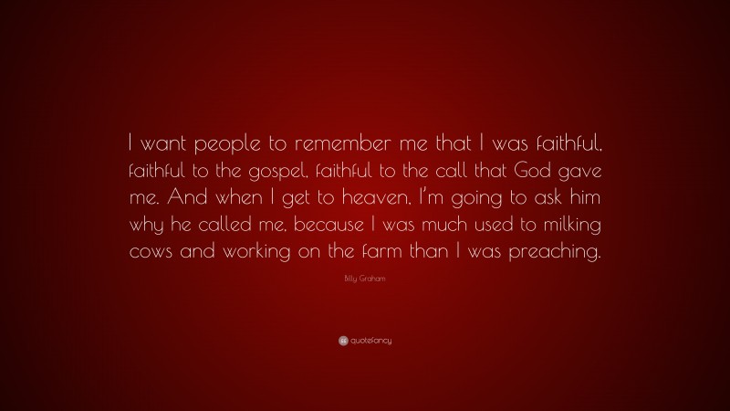 Billy Graham Quote: “I want people to remember me that I was faithful, faithful to the gospel, faithful to the call that God gave me. And when I get to heaven, I’m going to ask him why he called me, because I was much used to milking cows and working on the farm than I was preaching.”