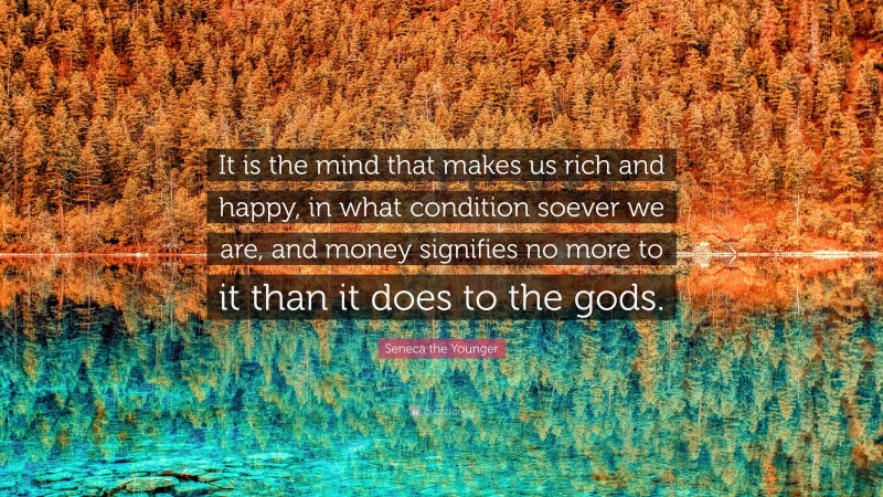 Seneca the Younger Quote: “It is the mind that makes us rich and happy, in what condition soever we are, and money signifies no more to it than it does to the gods.”