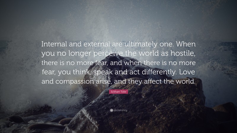 Eckhart Tolle Quote: “Internal and external are ultimately one. When you no longer perceive the world as hostile, there is no more fear, and when there is no more fear, you think, speak and act differently. Love and compassion arise, and they affect the world.”