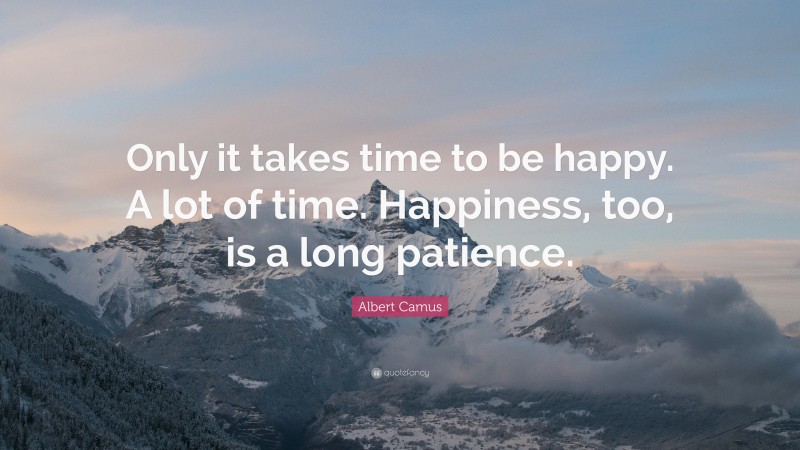 Albert Camus Quote: “Only it takes time to be happy. A lot of time. Happiness, too, is a long patience.”