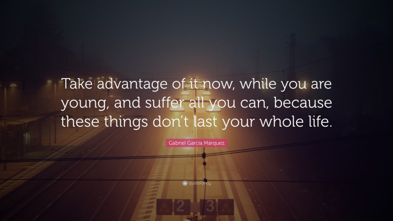 Gabriel Garcí­a Márquez Quote: “Take advantage of it now, while you are young, and suffer all you can, because these things don’t last your whole life.”