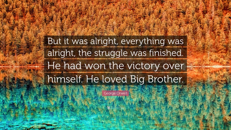 George Orwell Quote: “But it was alright, everything was alright, the struggle was finished. He had won the victory over himself. He loved Big Brother.”